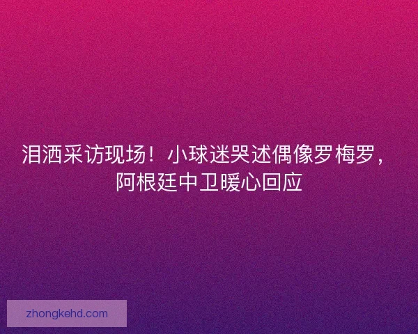 泪洒采访现场！小球迷哭述偶像罗梅罗，阿根廷中卫暖心回应
