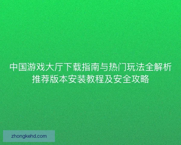 中国游戏大厅下载指南与热门玩法全解析推荐版本安装教程及安全攻略