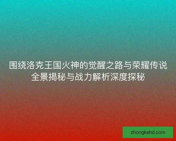 围绕洛克王国火神的觉醒之路与荣耀传说全景揭秘与战力解析深度探秘